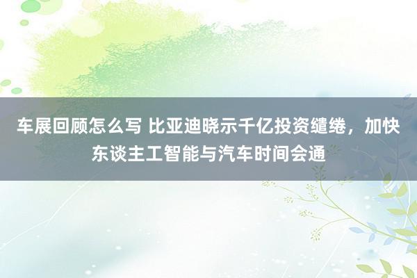 车展回顾怎么写 比亚迪晓示千亿投资缱绻，加快东谈主工智能与汽车时间会通