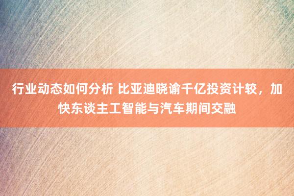 行业动态如何分析 比亚迪晓谕千亿投资计较，加快东谈主工智能与汽车期间交融