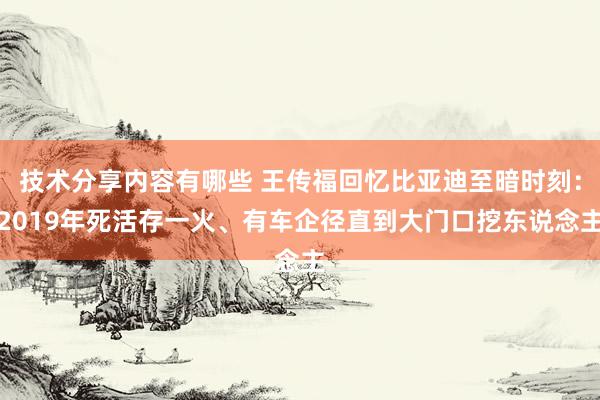 技术分享内容有哪些 王传福回忆比亚迪至暗时刻：2019年死活存一火、有车企径直到大门口挖东说念主