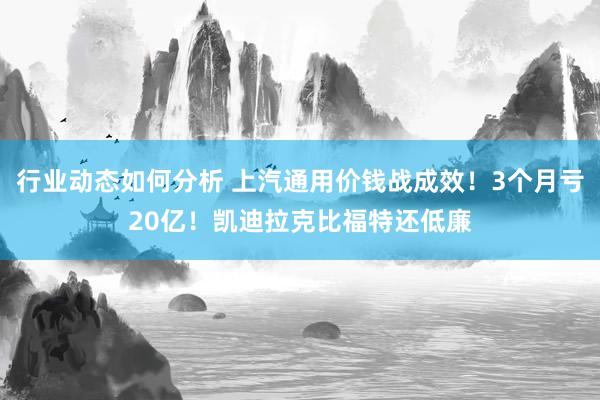 行业动态如何分析 上汽通用价钱战成效！3个月亏20亿！凯迪拉克比福特还低廉