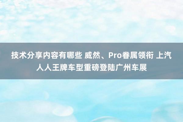 技术分享内容有哪些 威然、Pro眷属领衔 上汽人人王牌车型重磅登陆广州车展