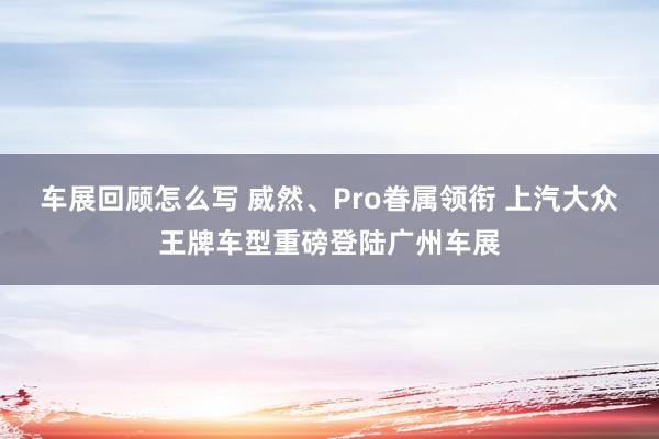 车展回顾怎么写 威然、Pro眷属领衔 上汽大众王牌车型重磅登陆广州车展