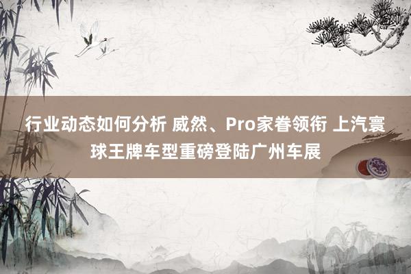 行业动态如何分析 威然、Pro家眷领衔 上汽寰球王牌车型重磅登陆广州车展