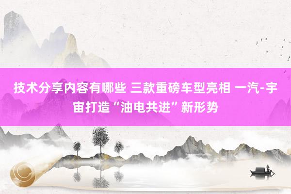 技术分享内容有哪些 三款重磅车型亮相 一汽-宇宙打造“油电共进”新形势