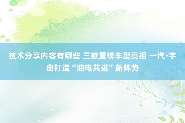 技术分享内容有哪些 三款重磅车型亮相 一汽-宇宙打造“油电共进”新阵势