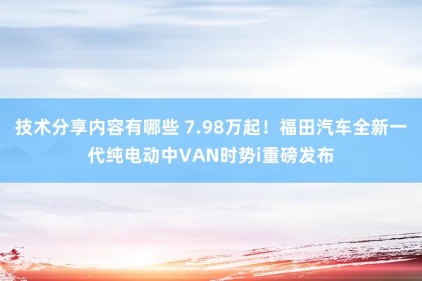 技术分享内容有哪些 7.98万起！福田汽车全新一代纯电动中VAN时势i重磅发布