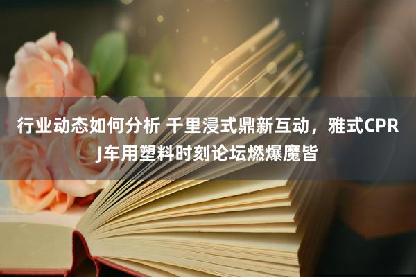 行业动态如何分析 千里浸式鼎新互动，雅式CPRJ车用塑料时刻论坛燃爆魔皆