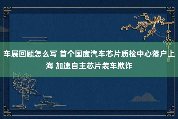 车展回顾怎么写 首个国度汽车芯片质检中心落户上海 加速自主芯片装车欺诈