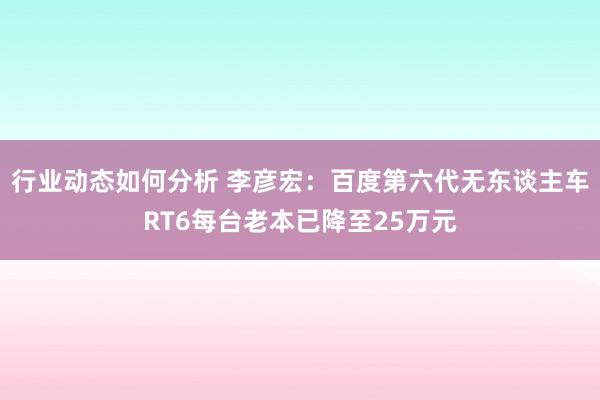 行业动态如何分析 李彦宏：百度第六代无东谈主车RT6每台老本已降至25万元