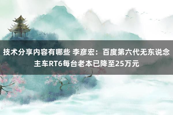 技术分享内容有哪些 李彦宏：百度第六代无东说念主车RT6每台老本已降至25万元