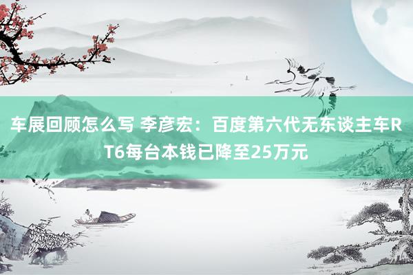 车展回顾怎么写 李彦宏：百度第六代无东谈主车RT6每台本钱已降至25万元