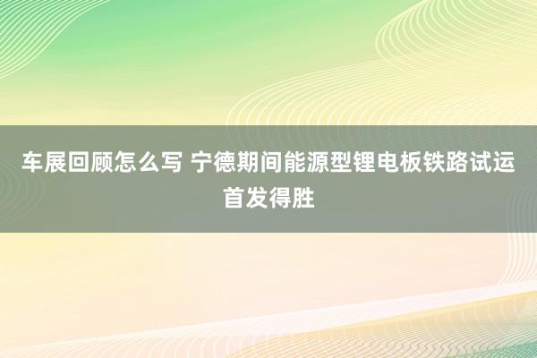 车展回顾怎么写 宁德期间能源型锂电板铁路试运首发得胜