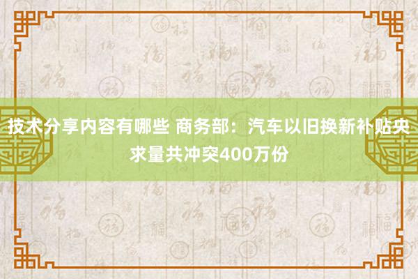 技术分享内容有哪些 商务部：汽车以旧换新补贴央求量共冲突400万份