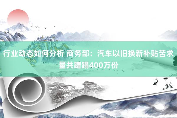 行业动态如何分析 商务部：汽车以旧换新补贴苦求量共蹧蹋400万份