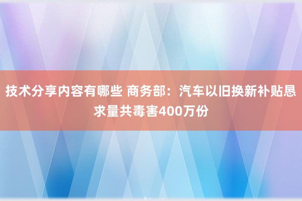 技术分享内容有哪些 商务部：汽车以旧换新补贴恳求量共毒害400万份