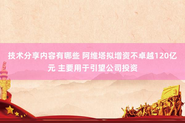 技术分享内容有哪些 阿维塔拟增资不卓越120亿元 主要用于引望公司投资