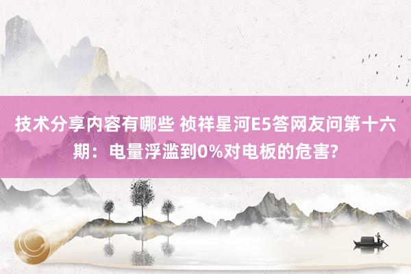 技术分享内容有哪些 祯祥星河E5答网友问第十六期：电量浮滥到0%对电板的危害?