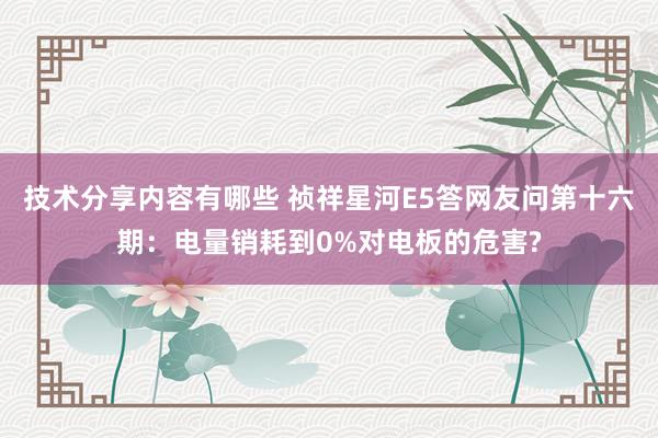 技术分享内容有哪些 祯祥星河E5答网友问第十六期：电量销耗到0%对电板的危害?