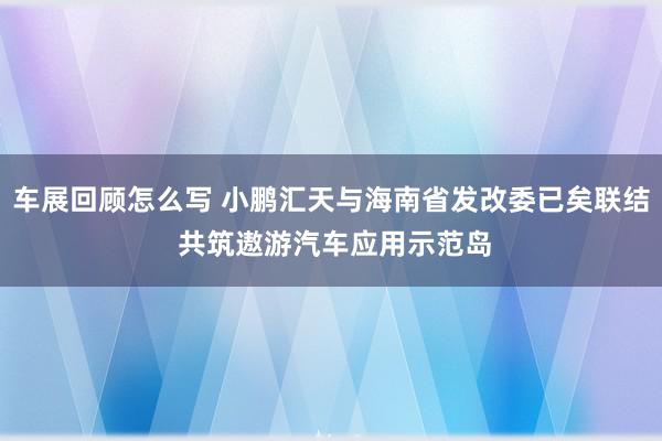 车展回顾怎么写 小鹏汇天与海南省发改委已矣联结 共筑遨游汽车应用示范岛