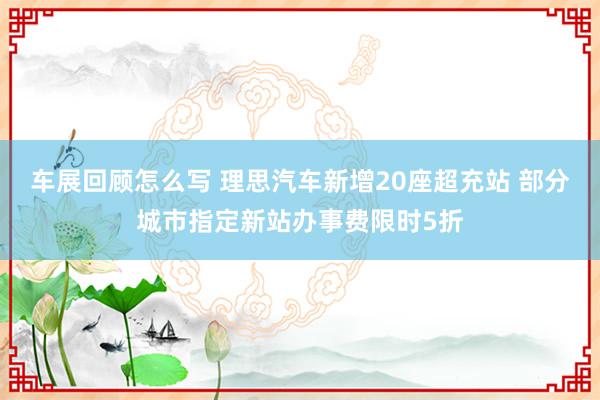 车展回顾怎么写 理思汽车新增20座超充站 部分城市指定新站办事费限时5折