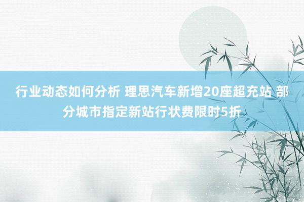 行业动态如何分析 理思汽车新增20座超充站 部分城市指定新站行状费限时5折