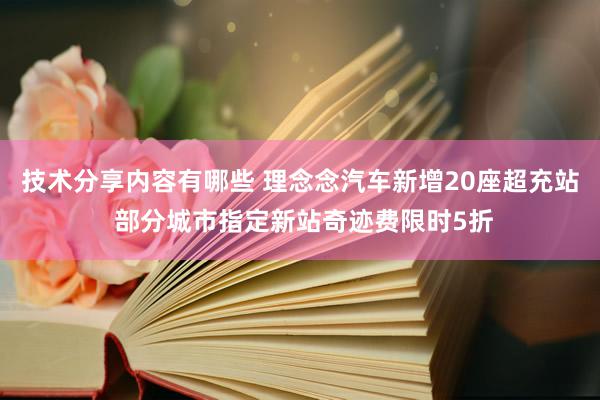 技术分享内容有哪些 理念念汽车新增20座超充站 部分城市指定新站奇迹费限时5折