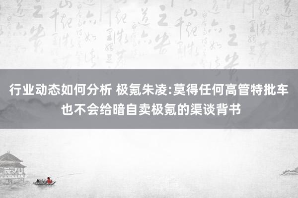 行业动态如何分析 极氪朱凌:莫得任何高管特批车 也不会给暗自卖极氪的渠谈背书