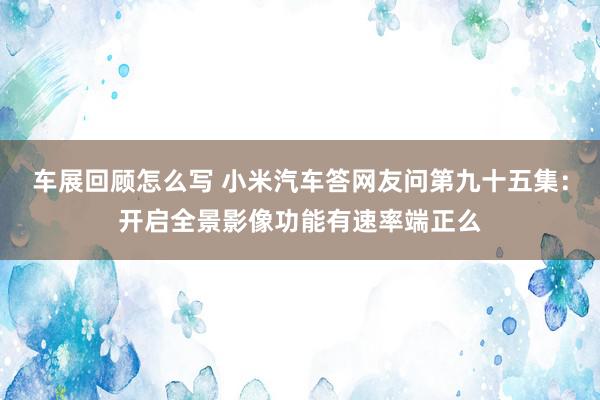 车展回顾怎么写 小米汽车答网友问第九十五集：开启全景影像功能有速率端正么