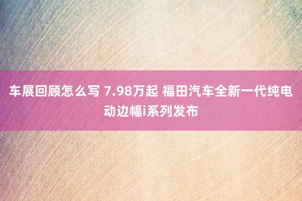 车展回顾怎么写 7.98万起 福田汽车全新一代纯电动边幅i系列发布