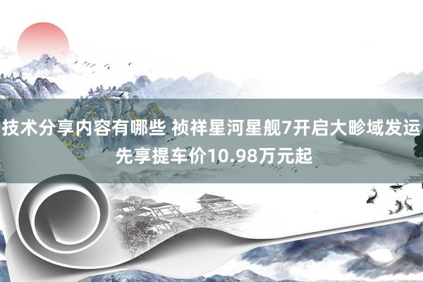 技术分享内容有哪些 祯祥星河星舰7开启大畛域发运 先享提车价10.98万元起