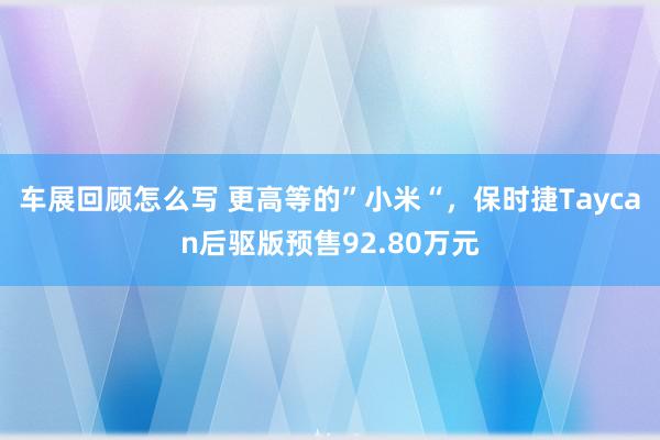 车展回顾怎么写 更高等的”小米“，保时捷Taycan后驱版预售92.80万元