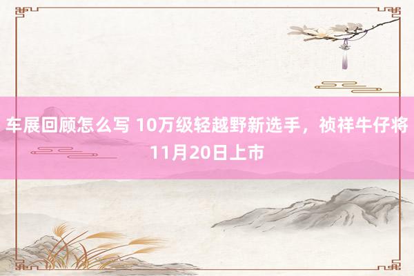 车展回顾怎么写 10万级轻越野新选手，祯祥牛仔将11月20日上市