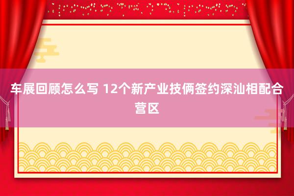 车展回顾怎么写 12个新产业技俩签约深汕相配合营区