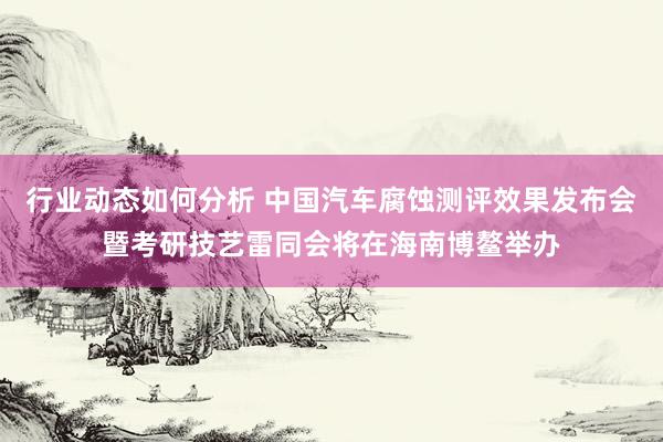 行业动态如何分析 中国汽车腐蚀测评效果发布会暨考研技艺雷同会将在海南博鳌举办