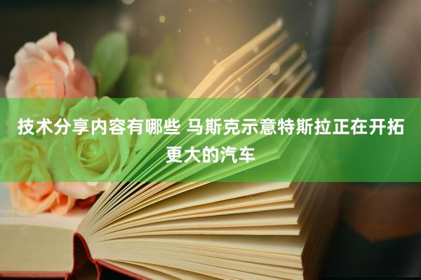 技术分享内容有哪些 马斯克示意特斯拉正在开拓更大的汽车