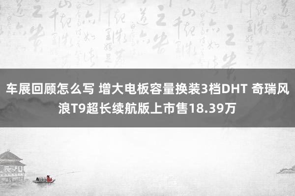 车展回顾怎么写 增大电板容量换装3档DHT 奇瑞风浪T9超长续航版上市售18.39万