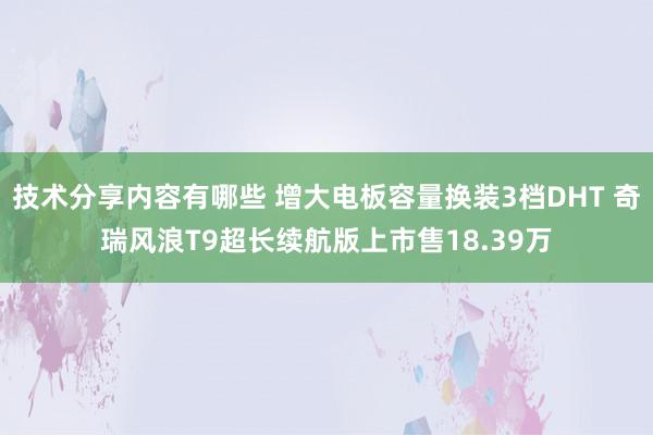 技术分享内容有哪些 增大电板容量换装3档DHT 奇瑞风浪T9超长续航版上市售18.39万