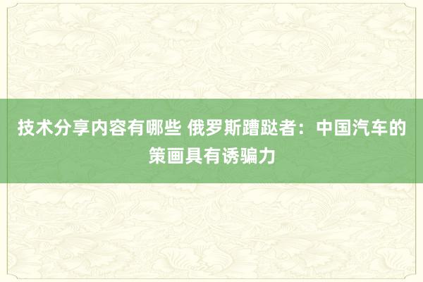 技术分享内容有哪些 俄罗斯蹧跶者：中国汽车的策画具有诱骗力