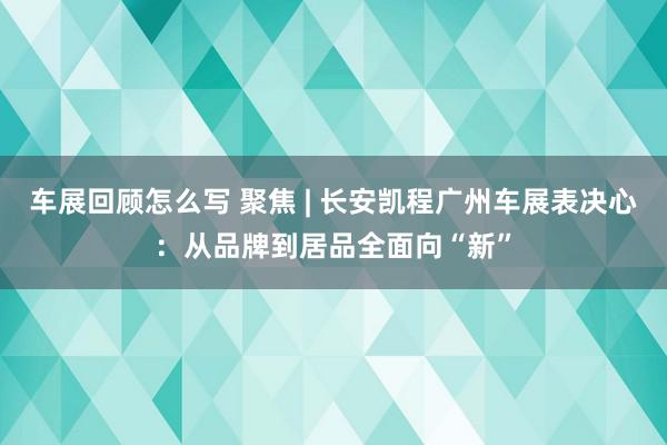 车展回顾怎么写 聚焦 | 长安凯程广州车展表决心：从品牌到居品全面向“新”