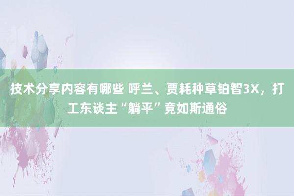 技术分享内容有哪些 呼兰、贾耗种草铂智3X，打工东谈主“躺平”竟如斯通俗